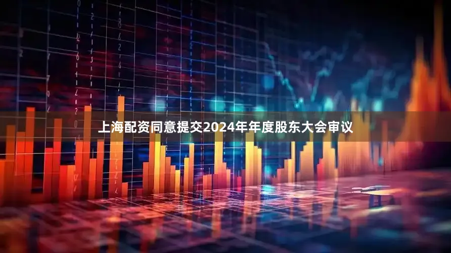 上海配资同意提交2024年年度股东大会审议