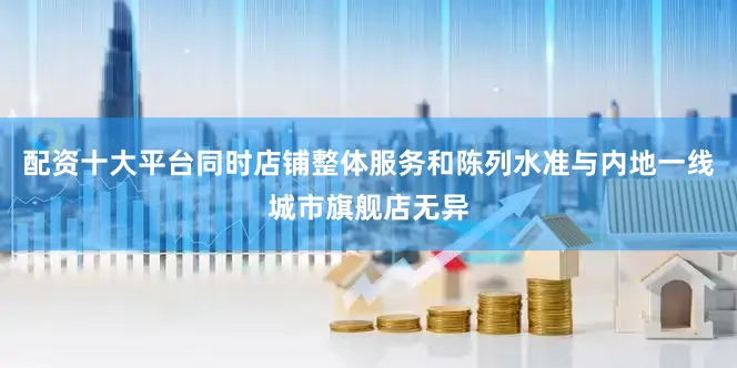 配资十大平台同时店铺整体服务和陈列水准与内地一线城市旗舰店无异