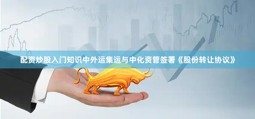 配资炒股入门知识中外运集运与中化资管签署《股份转让协议》