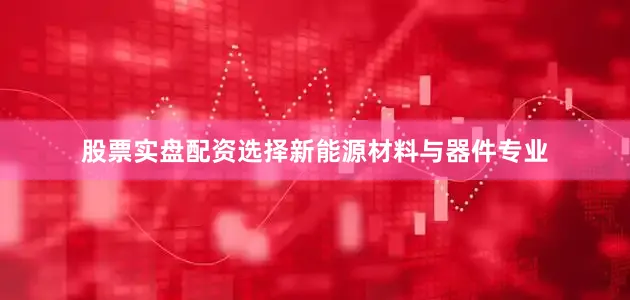 股票实盘配资选择新能源材料与器件专业