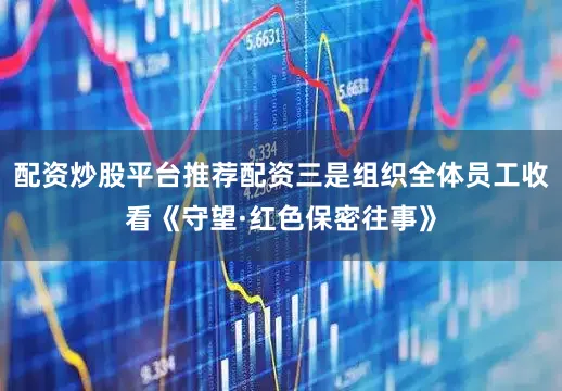 配资炒股平台推荐配资三是组织全体员工收看《守望·红色保密往事》
