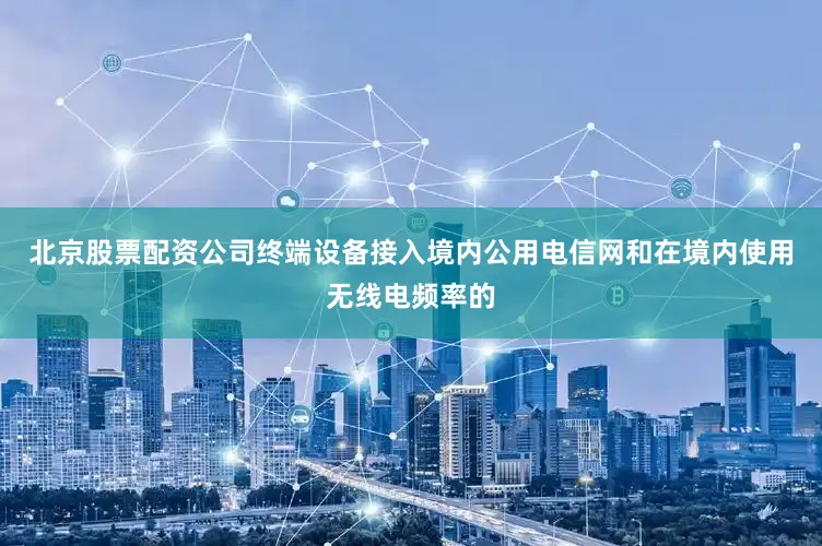 北京股票配资公司终端设备接入境内公用电信网和在境内使用无线电频率的