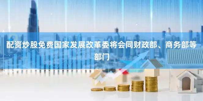 配资炒股免费国家发展改革委将会同财政部、商务部等部门
