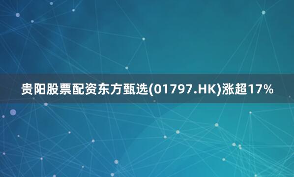 贵阳股票配资东方甄选(01797.HK)涨超17%